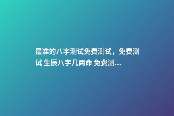 最准的八字测试免费测试，免费测试 生辰八字几两命 免费测生辰八字八字，在线测生辰八字